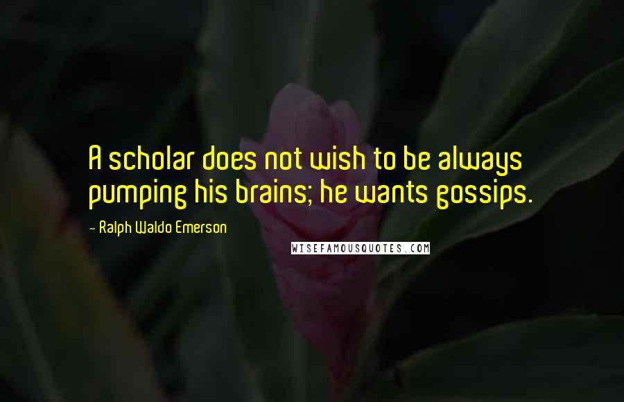 Ralph Waldo Emerson Quotes: A scholar does not wish to be always pumping his brains; he wants gossips.