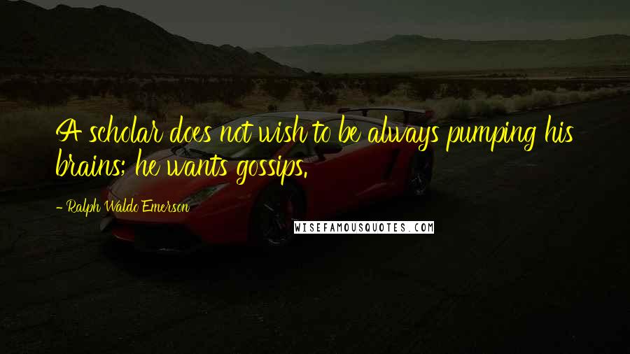 Ralph Waldo Emerson Quotes: A scholar does not wish to be always pumping his brains; he wants gossips.