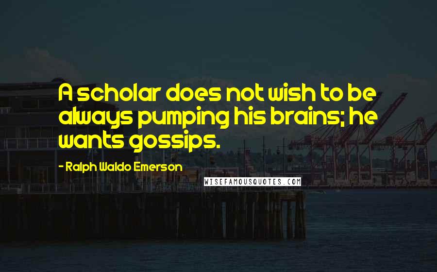 Ralph Waldo Emerson Quotes: A scholar does not wish to be always pumping his brains; he wants gossips.