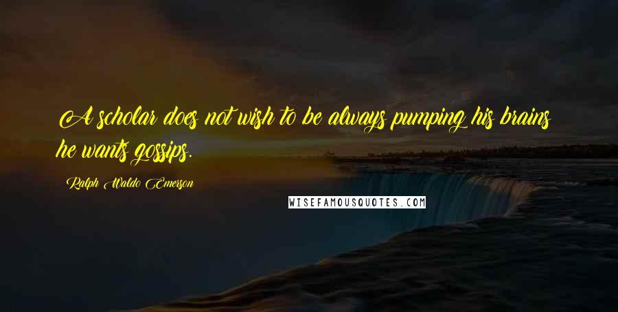 Ralph Waldo Emerson Quotes: A scholar does not wish to be always pumping his brains; he wants gossips.