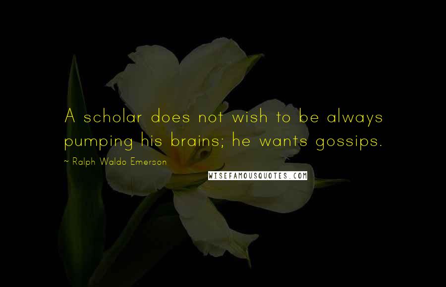 Ralph Waldo Emerson Quotes: A scholar does not wish to be always pumping his brains; he wants gossips.