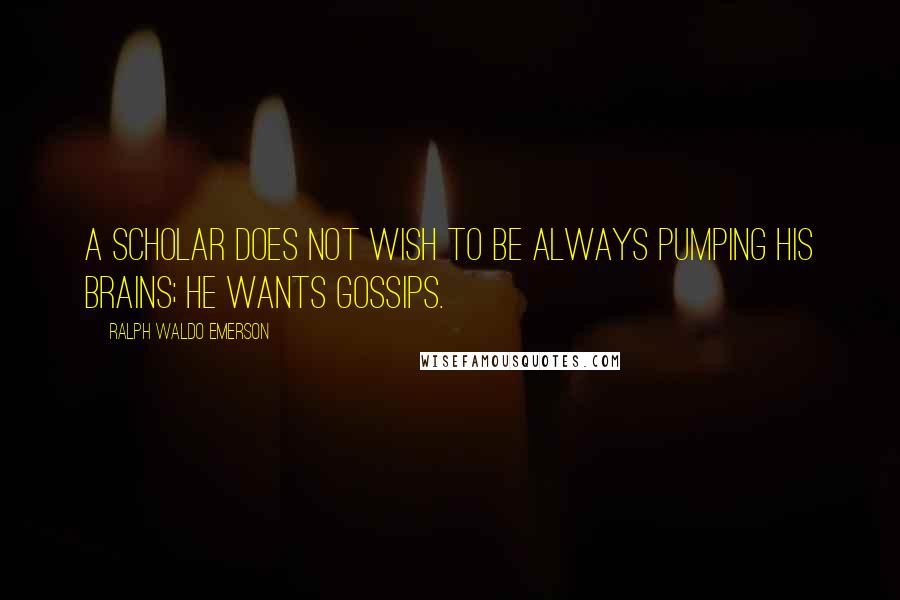 Ralph Waldo Emerson Quotes: A scholar does not wish to be always pumping his brains; he wants gossips.
