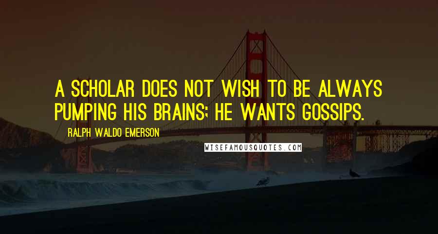 Ralph Waldo Emerson Quotes: A scholar does not wish to be always pumping his brains; he wants gossips.