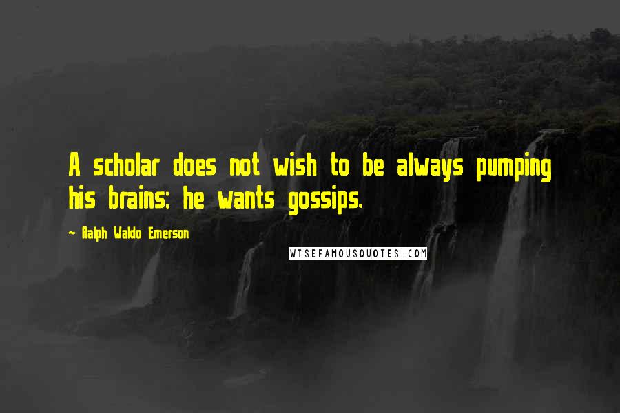 Ralph Waldo Emerson Quotes: A scholar does not wish to be always pumping his brains; he wants gossips.