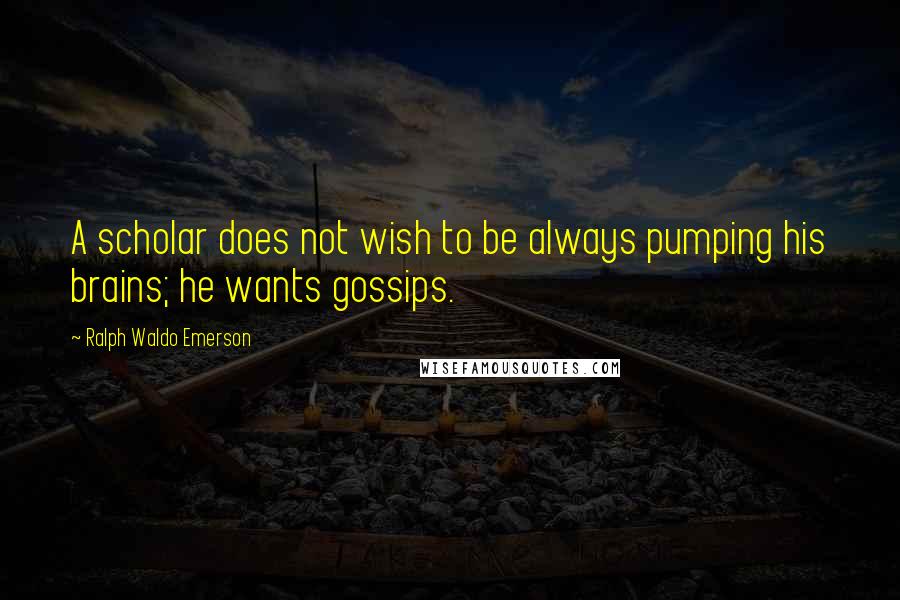 Ralph Waldo Emerson Quotes: A scholar does not wish to be always pumping his brains; he wants gossips.