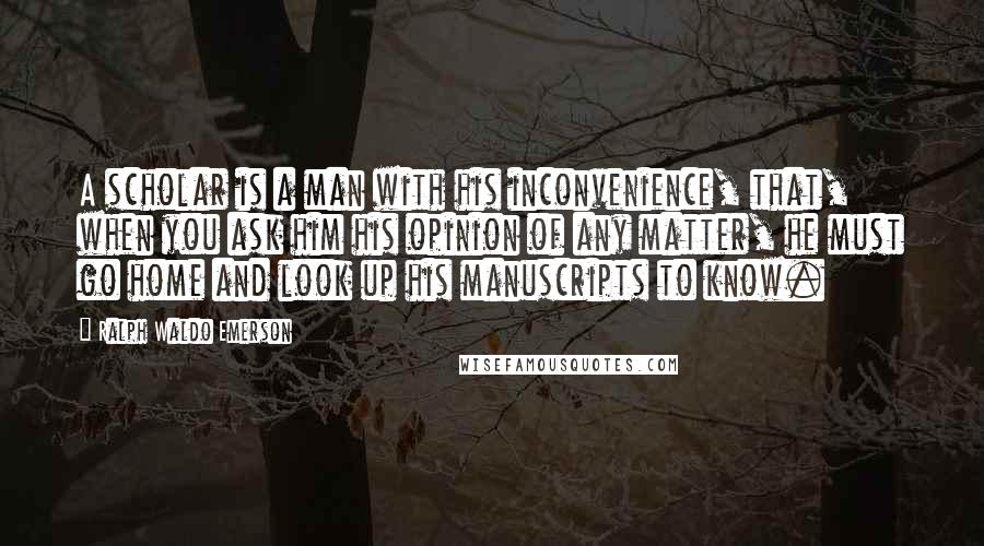 Ralph Waldo Emerson Quotes: A scholar is a man with his inconvenience, that, when you ask him his opinion of any matter, he must go home and look up his manuscripts to know.