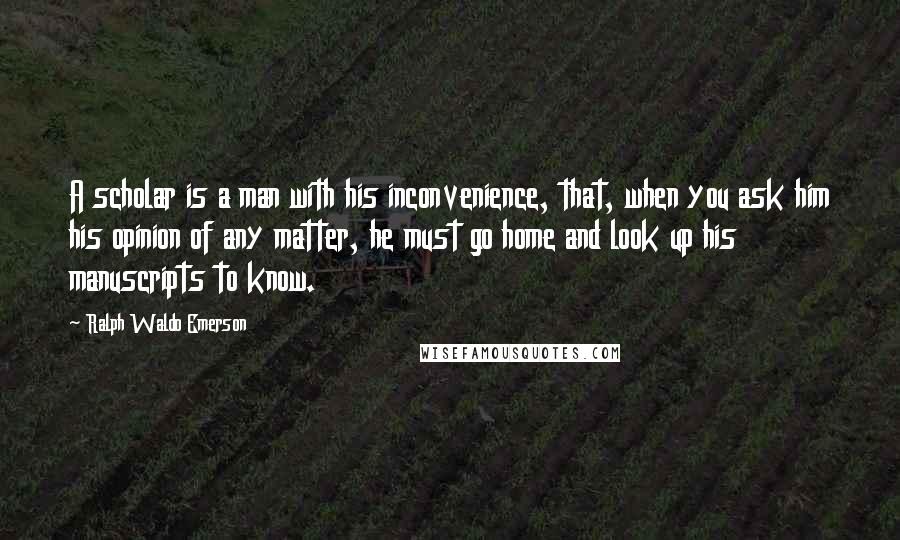 Ralph Waldo Emerson Quotes: A scholar is a man with his inconvenience, that, when you ask him his opinion of any matter, he must go home and look up his manuscripts to know.