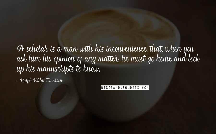Ralph Waldo Emerson Quotes: A scholar is a man with his inconvenience, that, when you ask him his opinion of any matter, he must go home and look up his manuscripts to know.