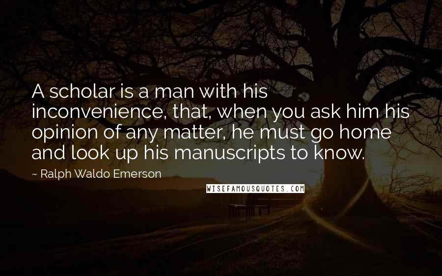 Ralph Waldo Emerson Quotes: A scholar is a man with his inconvenience, that, when you ask him his opinion of any matter, he must go home and look up his manuscripts to know.