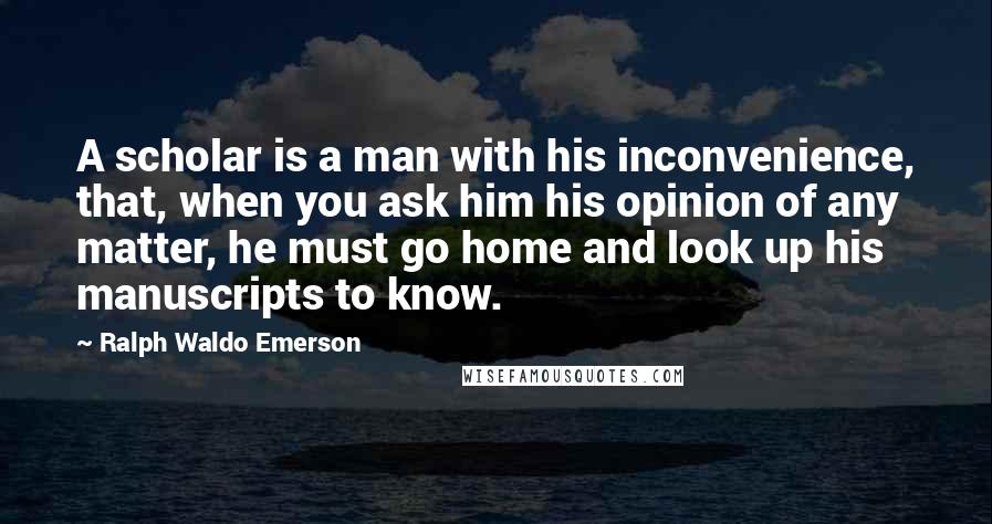 Ralph Waldo Emerson Quotes: A scholar is a man with his inconvenience, that, when you ask him his opinion of any matter, he must go home and look up his manuscripts to know.