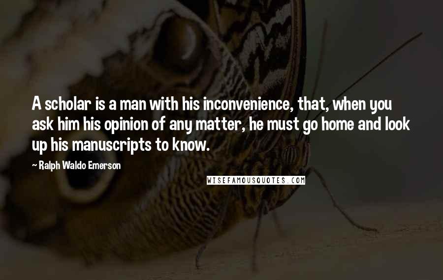 Ralph Waldo Emerson Quotes: A scholar is a man with his inconvenience, that, when you ask him his opinion of any matter, he must go home and look up his manuscripts to know.