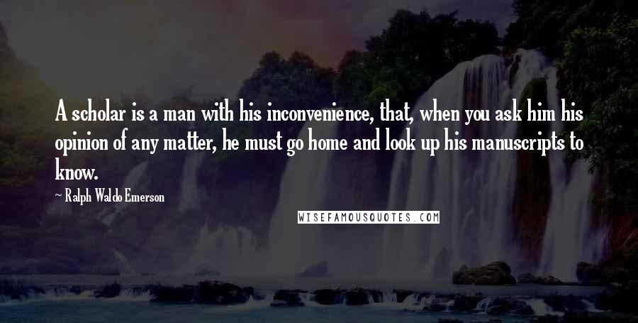 Ralph Waldo Emerson Quotes: A scholar is a man with his inconvenience, that, when you ask him his opinion of any matter, he must go home and look up his manuscripts to know.