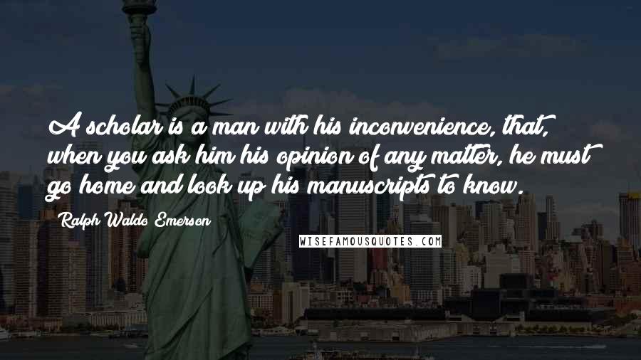 Ralph Waldo Emerson Quotes: A scholar is a man with his inconvenience, that, when you ask him his opinion of any matter, he must go home and look up his manuscripts to know.