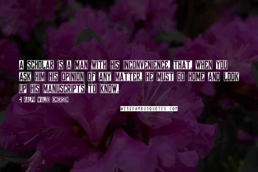 Ralph Waldo Emerson Quotes: A scholar is a man with his inconvenience, that, when you ask him his opinion of any matter, he must go home and look up his manuscripts to know.