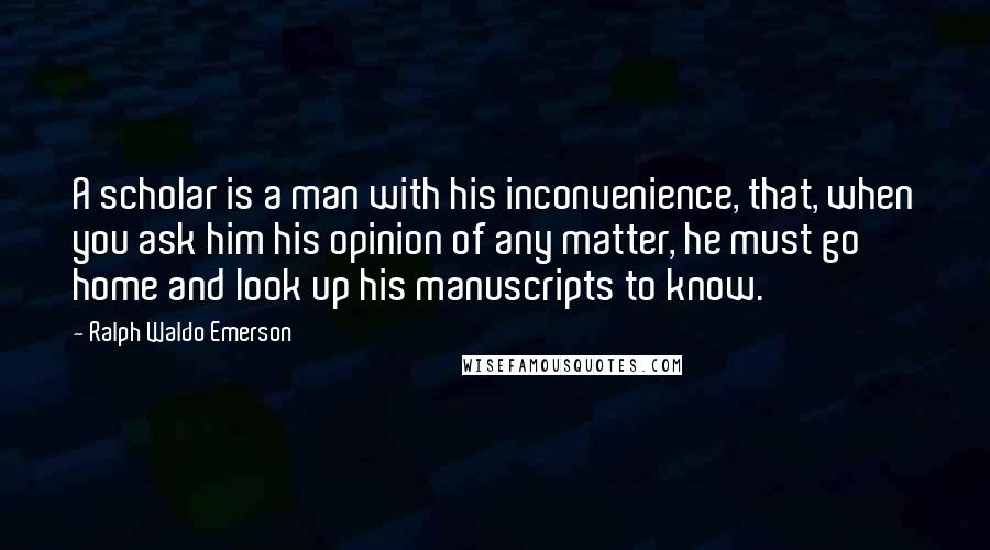 Ralph Waldo Emerson Quotes: A scholar is a man with his inconvenience, that, when you ask him his opinion of any matter, he must go home and look up his manuscripts to know.