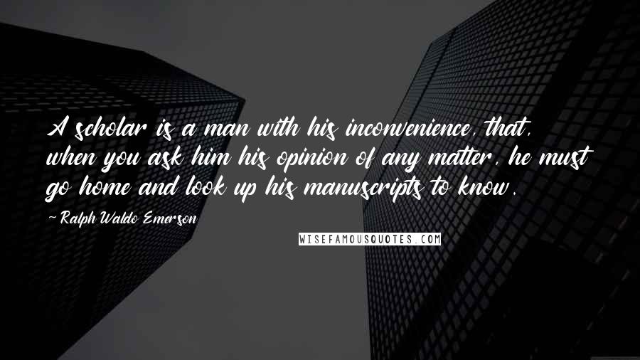 Ralph Waldo Emerson Quotes: A scholar is a man with his inconvenience, that, when you ask him his opinion of any matter, he must go home and look up his manuscripts to know.