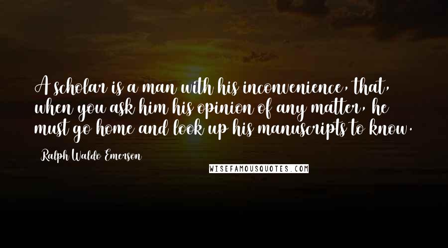 Ralph Waldo Emerson Quotes: A scholar is a man with his inconvenience, that, when you ask him his opinion of any matter, he must go home and look up his manuscripts to know.