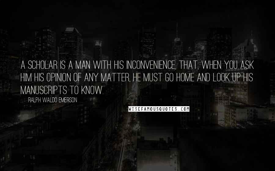 Ralph Waldo Emerson Quotes: A scholar is a man with his inconvenience, that, when you ask him his opinion of any matter, he must go home and look up his manuscripts to know.