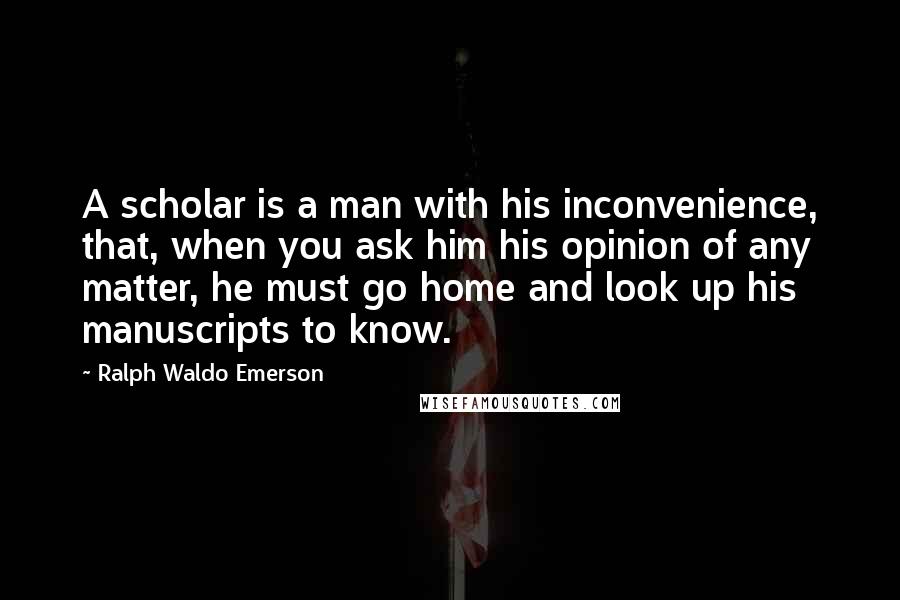 Ralph Waldo Emerson Quotes: A scholar is a man with his inconvenience, that, when you ask him his opinion of any matter, he must go home and look up his manuscripts to know.