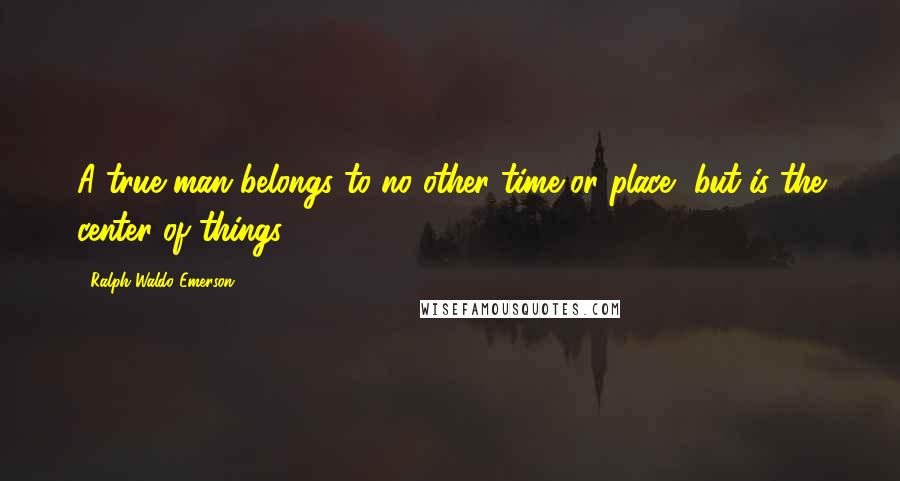 Ralph Waldo Emerson Quotes: A true man belongs to no other time or place, but is the center of things.