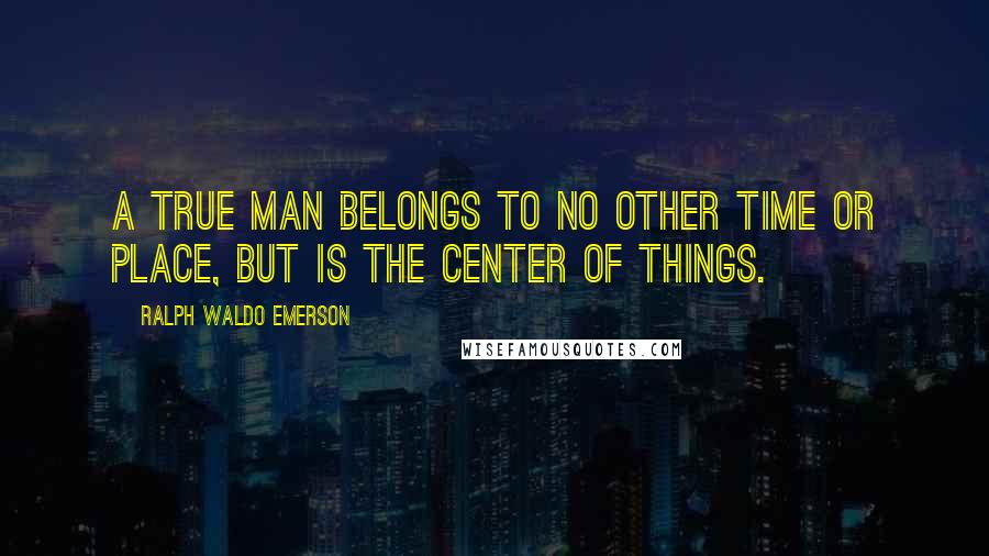 Ralph Waldo Emerson Quotes: A true man belongs to no other time or place, but is the center of things.