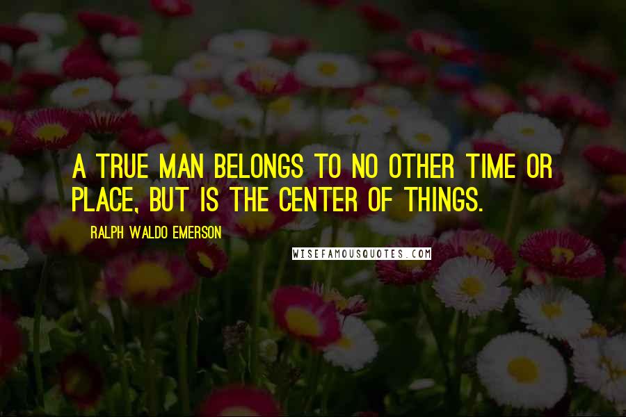 Ralph Waldo Emerson Quotes: A true man belongs to no other time or place, but is the center of things.