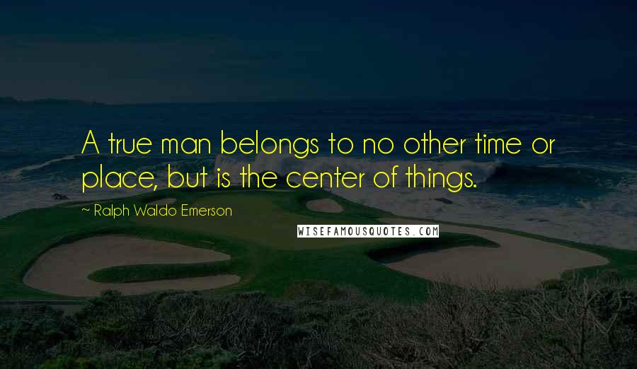 Ralph Waldo Emerson Quotes: A true man belongs to no other time or place, but is the center of things.