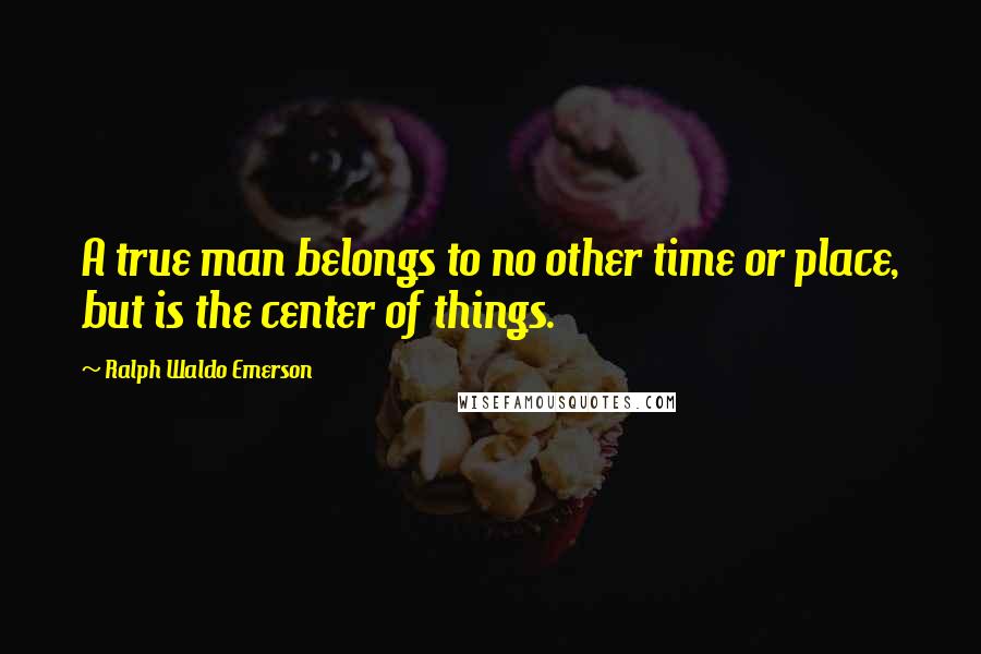 Ralph Waldo Emerson Quotes: A true man belongs to no other time or place, but is the center of things.