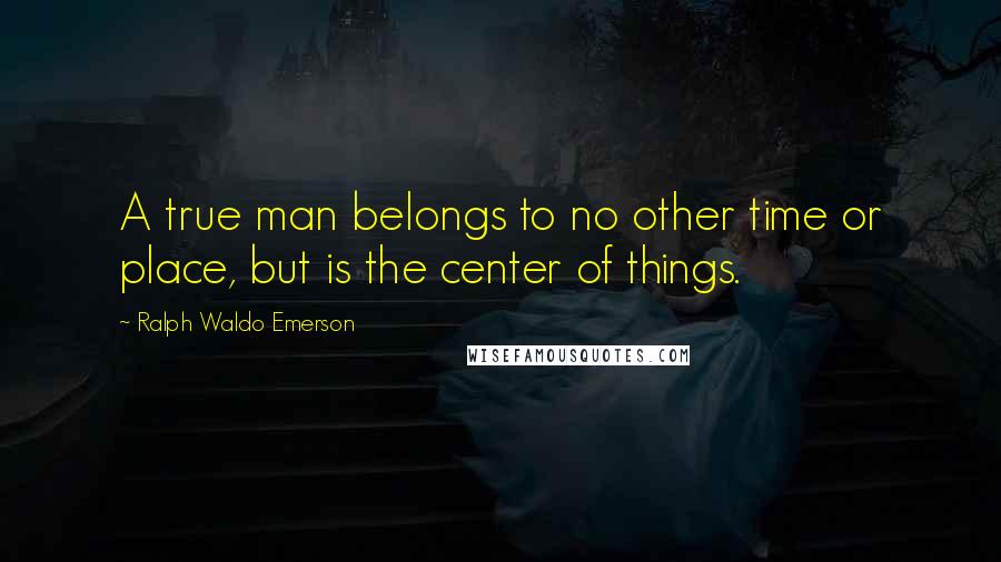 Ralph Waldo Emerson Quotes: A true man belongs to no other time or place, but is the center of things.