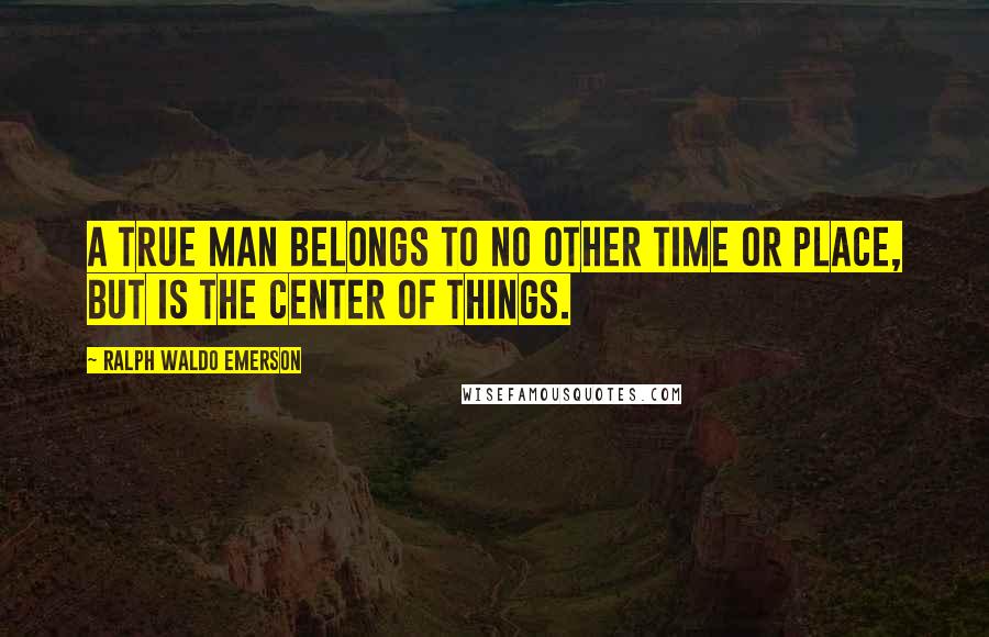 Ralph Waldo Emerson Quotes: A true man belongs to no other time or place, but is the center of things.