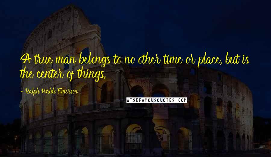 Ralph Waldo Emerson Quotes: A true man belongs to no other time or place, but is the center of things.