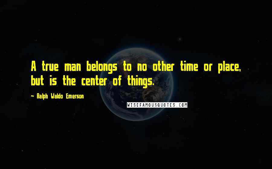 Ralph Waldo Emerson Quotes: A true man belongs to no other time or place, but is the center of things.