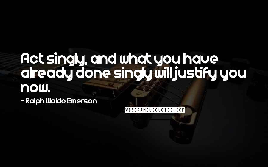 Ralph Waldo Emerson Quotes: Act singly, and what you have already done singly will justify you now.