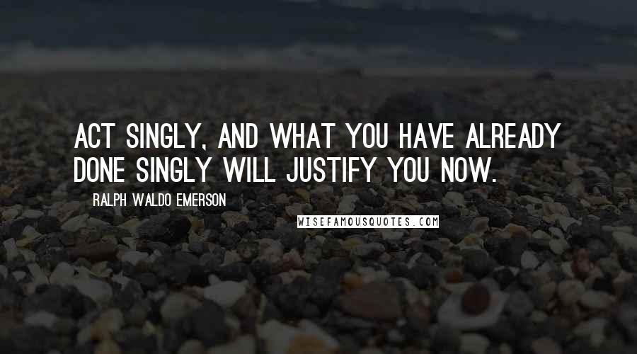 Ralph Waldo Emerson Quotes: Act singly, and what you have already done singly will justify you now.