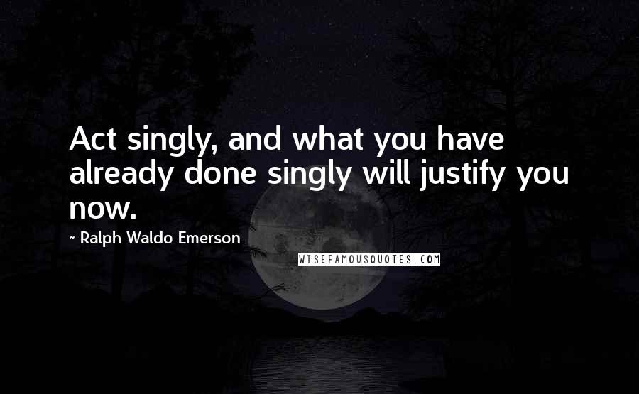 Ralph Waldo Emerson Quotes: Act singly, and what you have already done singly will justify you now.