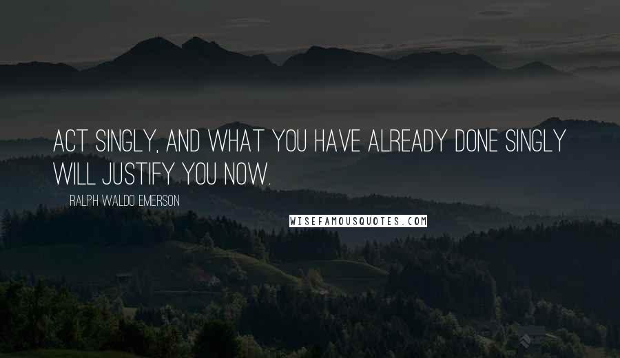 Ralph Waldo Emerson Quotes: Act singly, and what you have already done singly will justify you now.