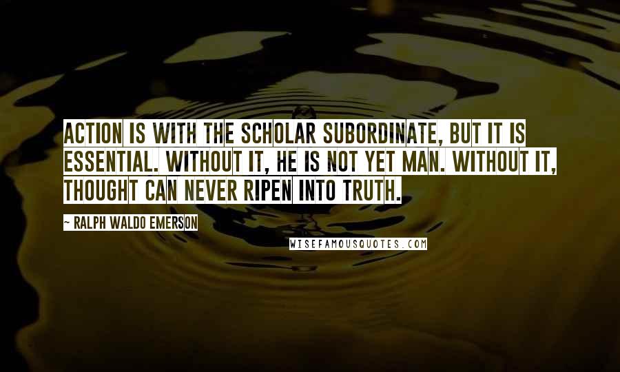Ralph Waldo Emerson Quotes: Action is with the scholar subordinate, but it is essential. Without it, he is not yet man. Without it, thought can never ripen into truth.