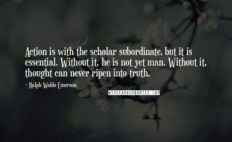 Ralph Waldo Emerson Quotes: Action is with the scholar subordinate, but it is essential. Without it, he is not yet man. Without it, thought can never ripen into truth.