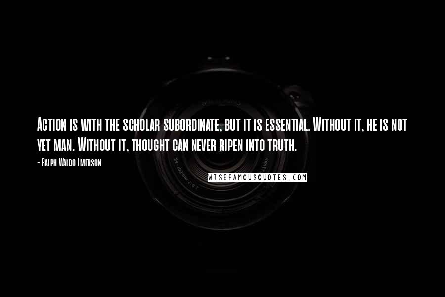 Ralph Waldo Emerson Quotes: Action is with the scholar subordinate, but it is essential. Without it, he is not yet man. Without it, thought can never ripen into truth.