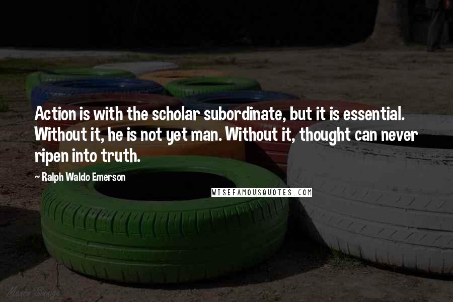 Ralph Waldo Emerson Quotes: Action is with the scholar subordinate, but it is essential. Without it, he is not yet man. Without it, thought can never ripen into truth.