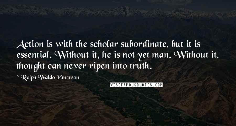 Ralph Waldo Emerson Quotes: Action is with the scholar subordinate, but it is essential. Without it, he is not yet man. Without it, thought can never ripen into truth.