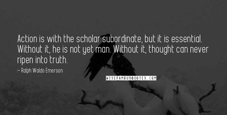 Ralph Waldo Emerson Quotes: Action is with the scholar subordinate, but it is essential. Without it, he is not yet man. Without it, thought can never ripen into truth.