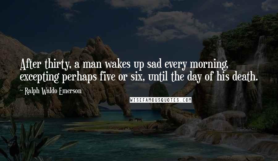 Ralph Waldo Emerson Quotes: After thirty, a man wakes up sad every morning, excepting perhaps five or six, until the day of his death.