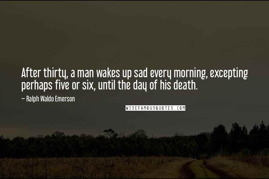 Ralph Waldo Emerson Quotes: After thirty, a man wakes up sad every morning, excepting perhaps five or six, until the day of his death.