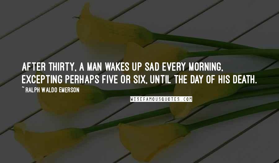 Ralph Waldo Emerson Quotes: After thirty, a man wakes up sad every morning, excepting perhaps five or six, until the day of his death.