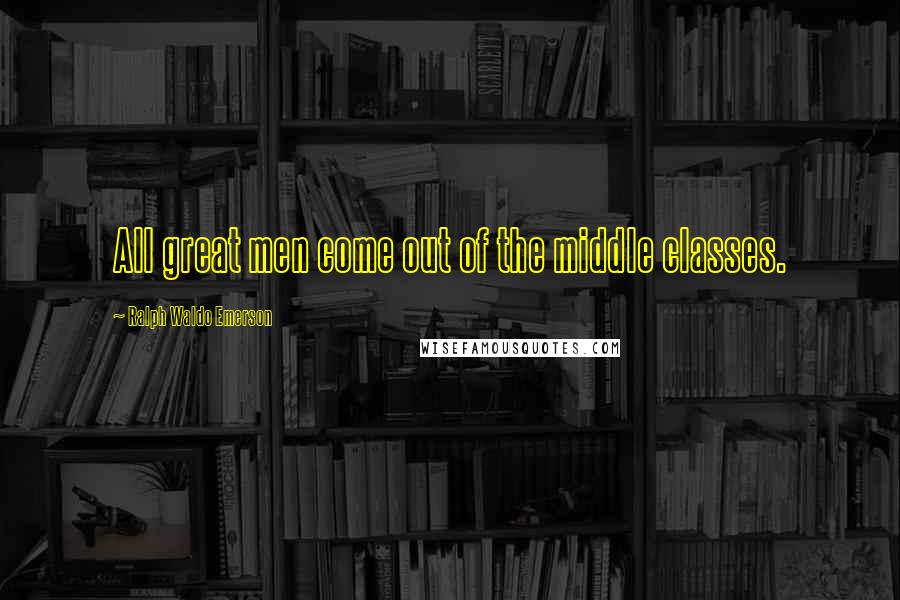 Ralph Waldo Emerson Quotes: All great men come out of the middle classes.