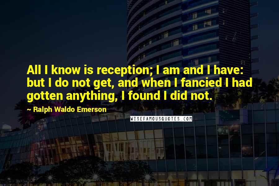 Ralph Waldo Emerson Quotes: All I know is reception; I am and I have: but I do not get, and when I fancied I had gotten anything, I found I did not.