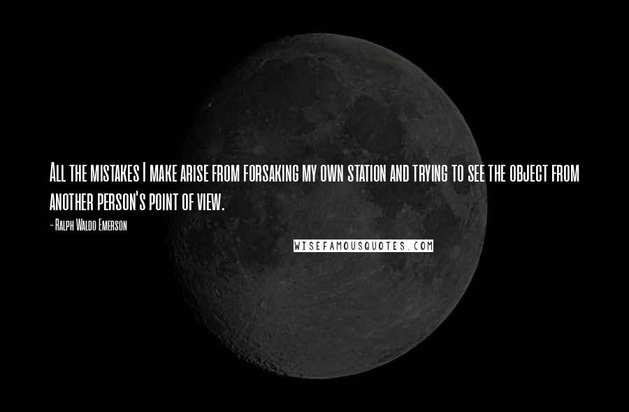 Ralph Waldo Emerson Quotes: All the mistakes I make arise from forsaking my own station and trying to see the object from another person's point of view.