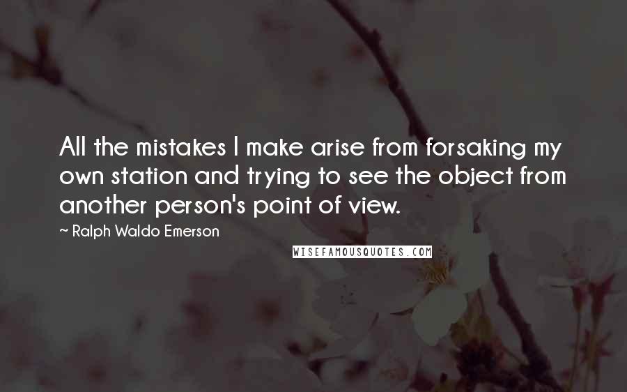 Ralph Waldo Emerson Quotes: All the mistakes I make arise from forsaking my own station and trying to see the object from another person's point of view.