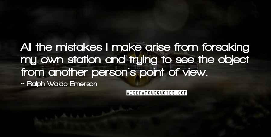 Ralph Waldo Emerson Quotes: All the mistakes I make arise from forsaking my own station and trying to see the object from another person's point of view.